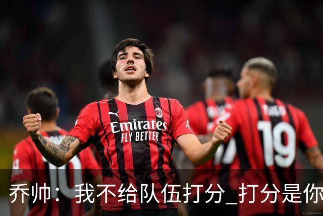 乔帅：我不给队伍打分 打分是你们媒体的事情