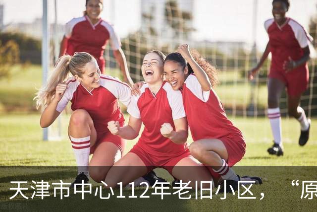 天津市中心112年老旧小区，“原拆原建”即将交付！是单价超7万/㎡重点学区房