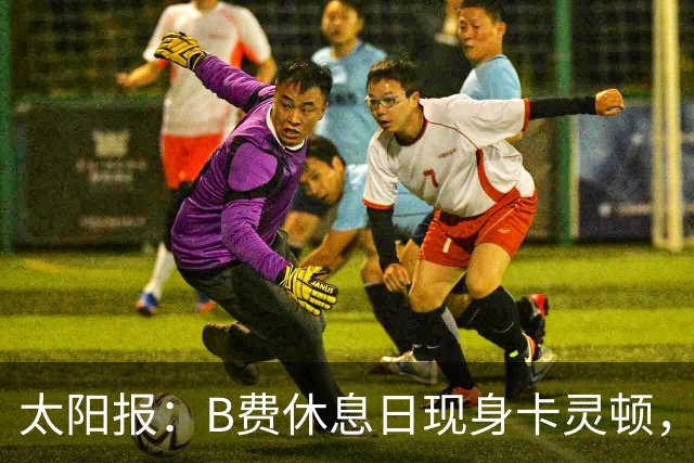 太阳报：B费休息日现身卡灵顿，大概只是恢复计划的一部分