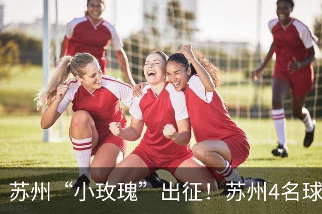 苏州“小玫瑰”出征！苏州4名球员将随队征战U17女足世界杯