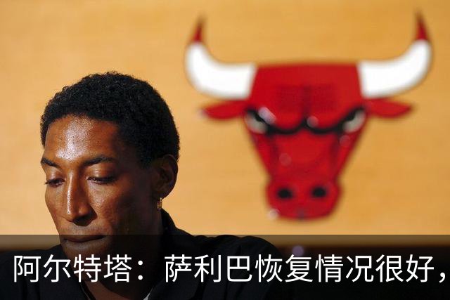 阿尔特塔：萨利巴恢复情况很好，他下周将再次接受核磁共振检查