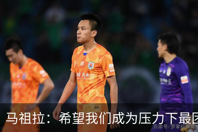 马祖拉：希望我们成为压力下最团结的球队 而非只在顺境中团结