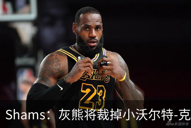 Shams：灰熊将裁掉小沃尔特-克莱顿&迈卡-皮维